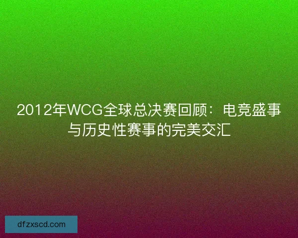 2012年WCG全球总决赛回顾：电竞盛事与历史性赛事的完美交汇