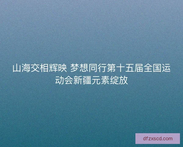 山海交相辉映 梦想同行第十五届全国运动会新疆元素绽放
