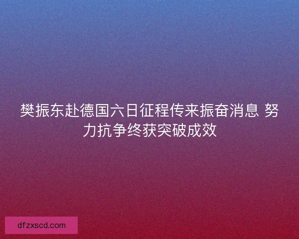 樊振东赴德国六日征程传来振奋消息 努力抗争终获突破成效