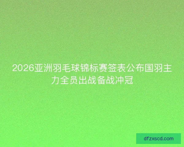 2026亚洲羽毛球锦标赛签表公布国羽主力全员出战备战冲冠