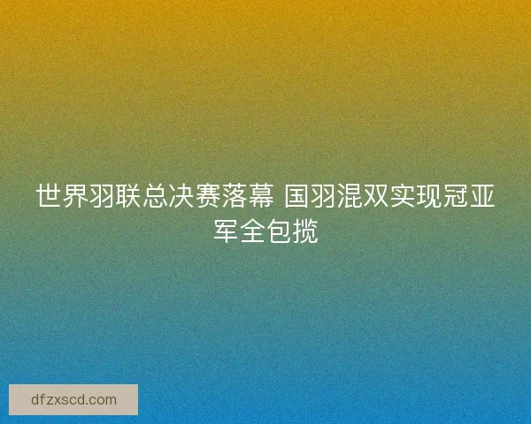 世界羽联总决赛落幕 国羽混双实现冠亚军全包揽