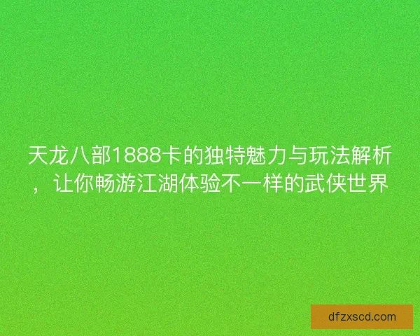天龙八部1888卡的独特魅力与玩法解析，让你畅游江湖体验不一样的武侠世界
