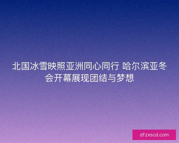 北国冰雪映照亚洲同心同行 哈尔滨亚冬会开幕展现团结与梦想