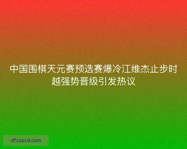 中国围棋天元赛预选赛爆冷江维杰止步时越强势晋级引发热议